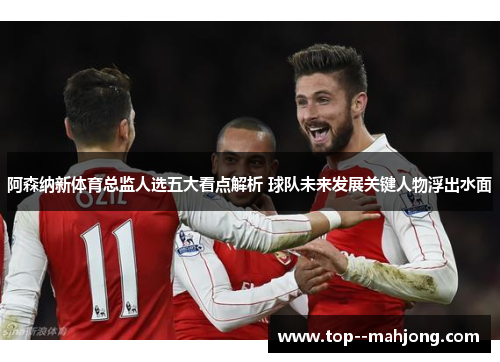 阿森纳新体育总监人选五大看点解析 球队未来发展关键人物浮出水面