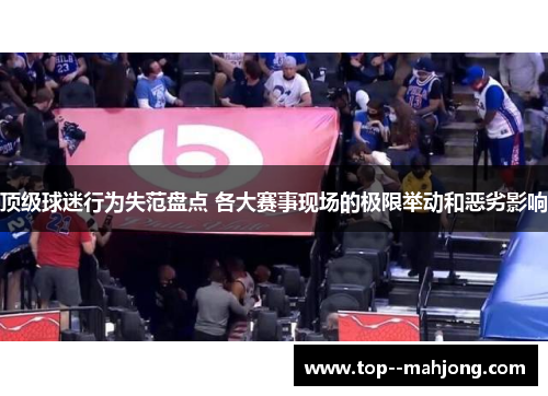 顶级球迷行为失范盘点 各大赛事现场的极限举动和恶劣影响
